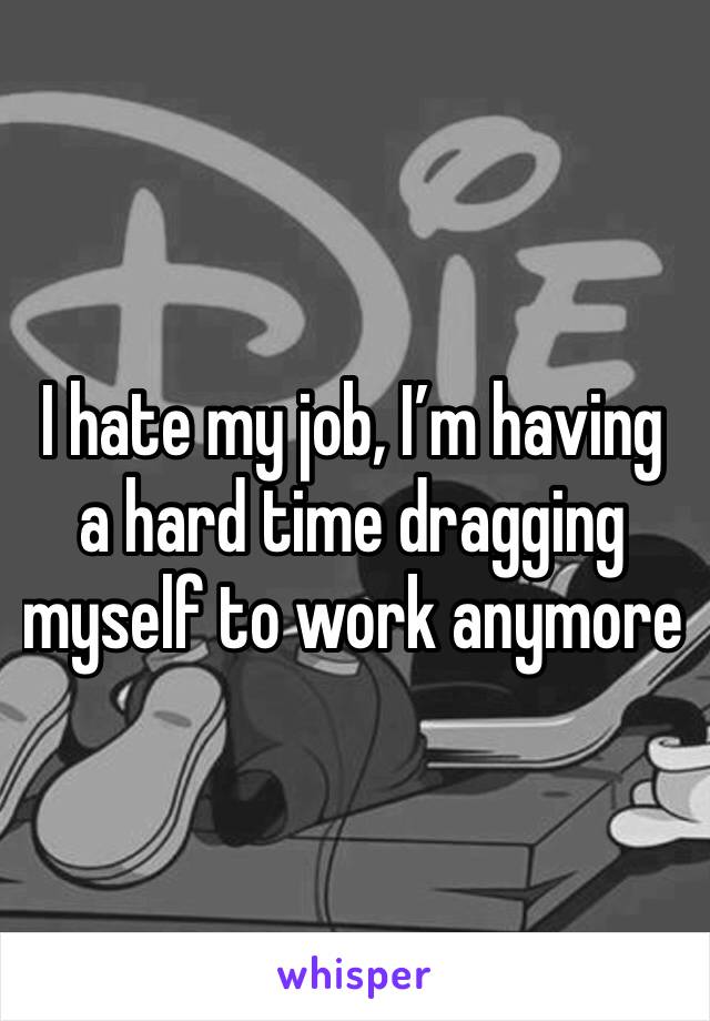 I hate my job, I’m having a hard time dragging myself to work anymore 