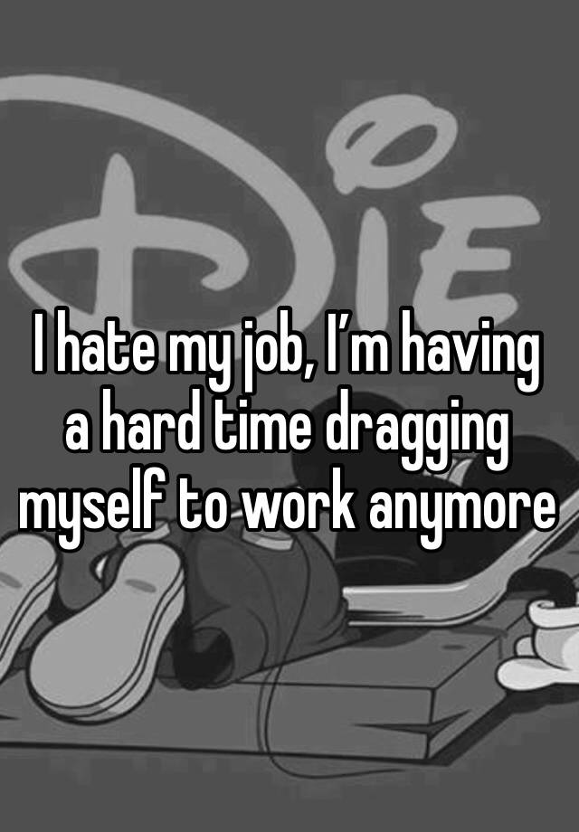 I hate my job, I’m having a hard time dragging myself to work anymore 