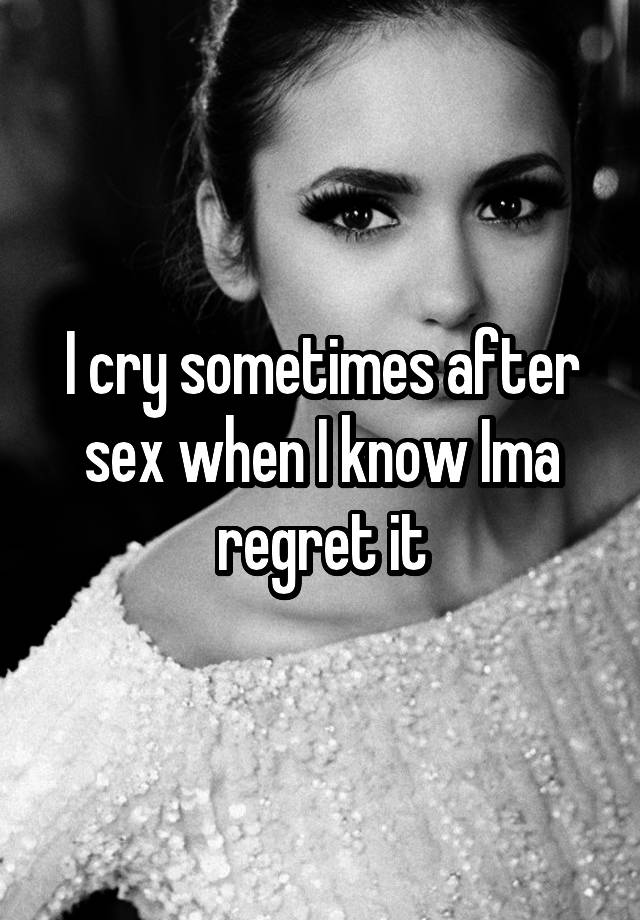 I cry sometimes after sex when I know Ima regret it