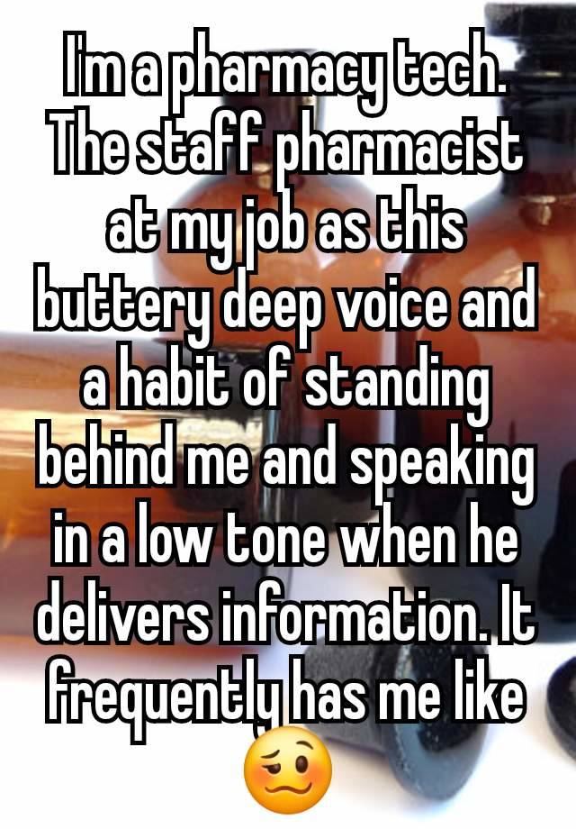 I'm a pharmacy tech. The staff pharmacist at my job as this buttery deep voice and a habit of standing behind me and speaking in a low tone when he delivers information. It frequently has me like 🥴