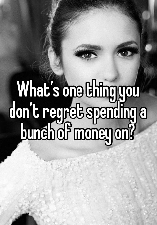 What’s one thing you don’t regret spending a bunch of money on?