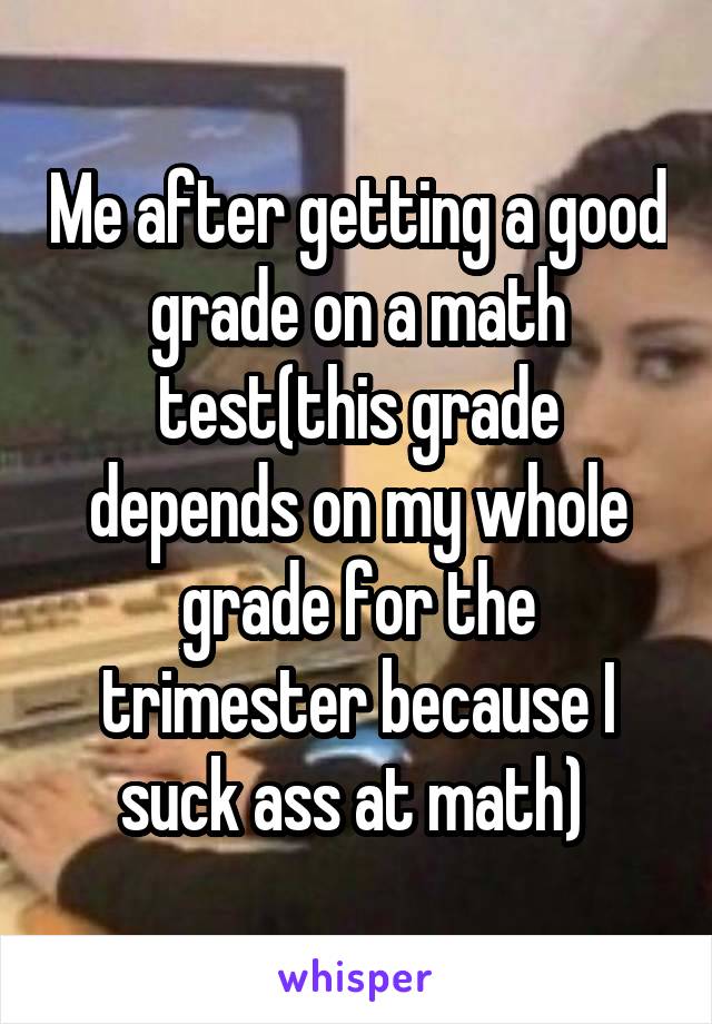 Me after getting a good grade on a math test(this grade depends on my whole grade for the trimester because I suck ass at math) 