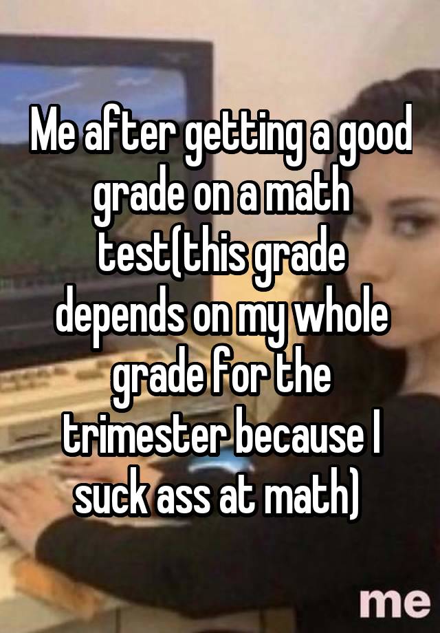 Me after getting a good grade on a math test(this grade depends on my whole grade for the trimester because I suck ass at math) 