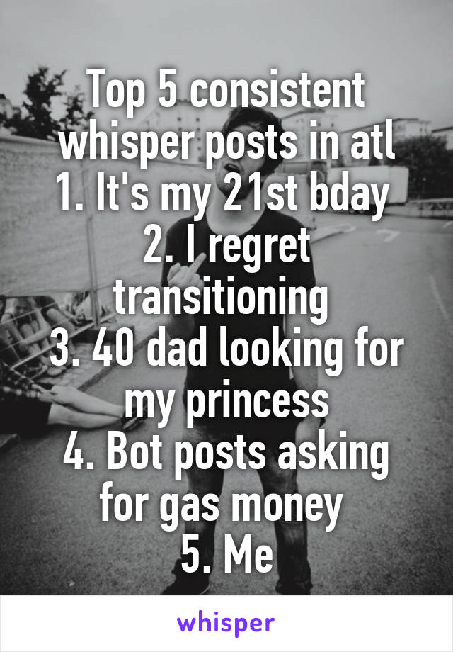 Top 5 consistent whisper posts in atl
1. It's my 21st bday 
2. I regret transitioning 
3. 40 dad looking for my princess
4. Bot posts asking for gas money 
5. Me