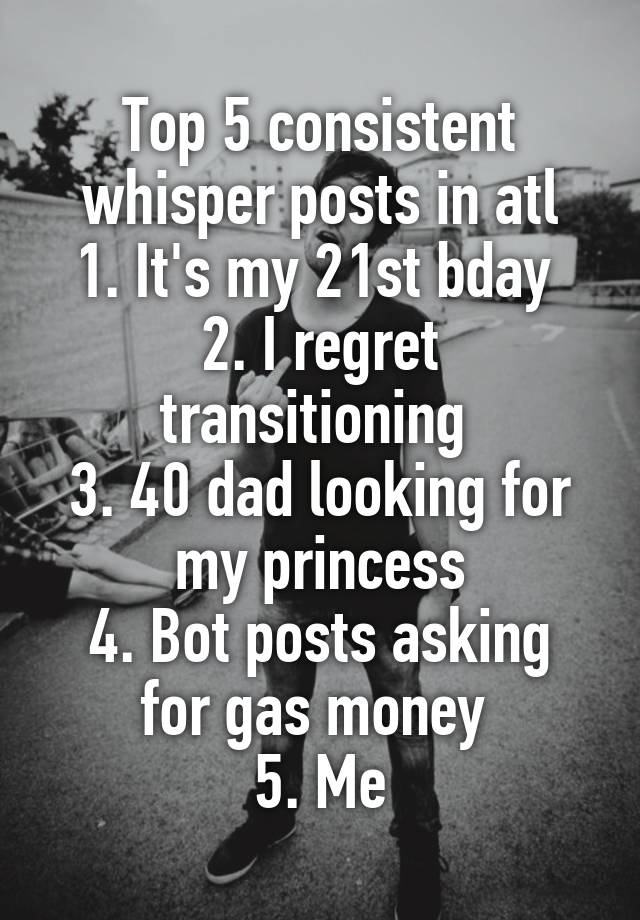 Top 5 consistent whisper posts in atl
1. It's my 21st bday 
2. I regret transitioning 
3. 40 dad looking for my princess
4. Bot posts asking for gas money 
5. Me