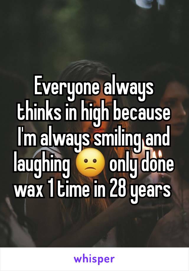 Everyone always thinks in high because I'm always smiling and laughing 🙁 only done wax 1 time in 28 years 