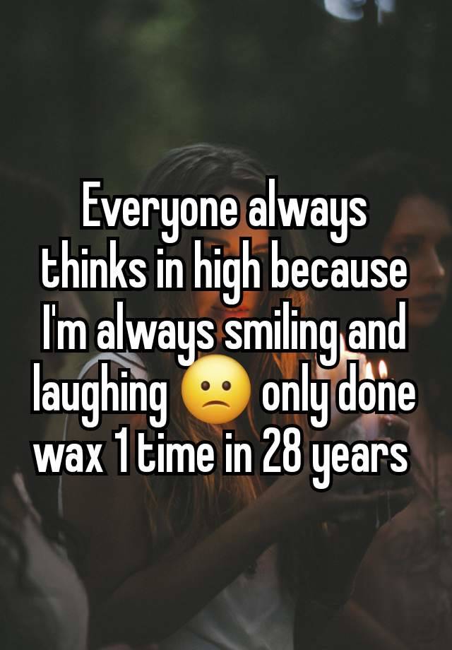 Everyone always thinks in high because I'm always smiling and laughing 🙁 only done wax 1 time in 28 years 