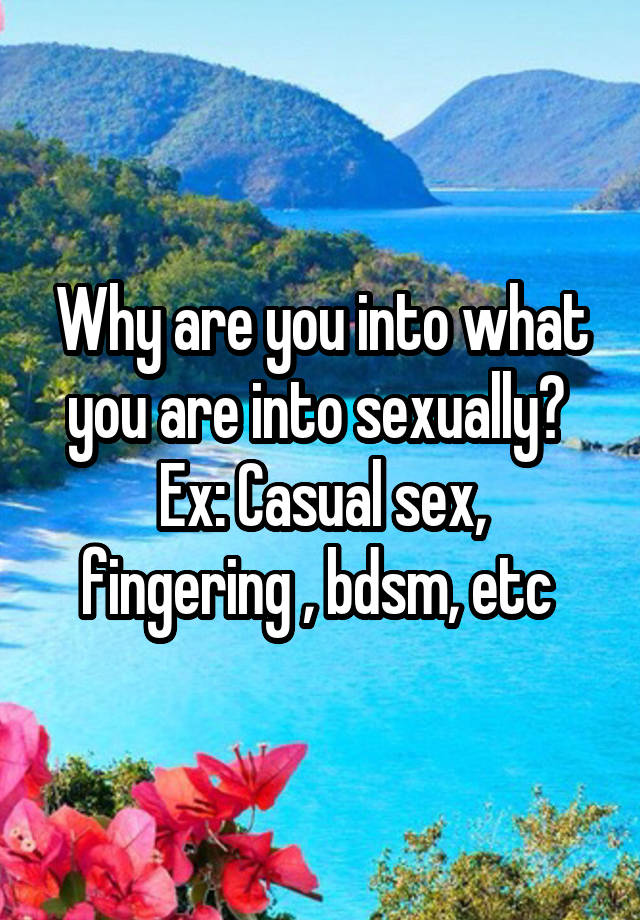 Why are you into what you are into sexually? 
Ex: Casual sex, fingering , bdsm, etc 