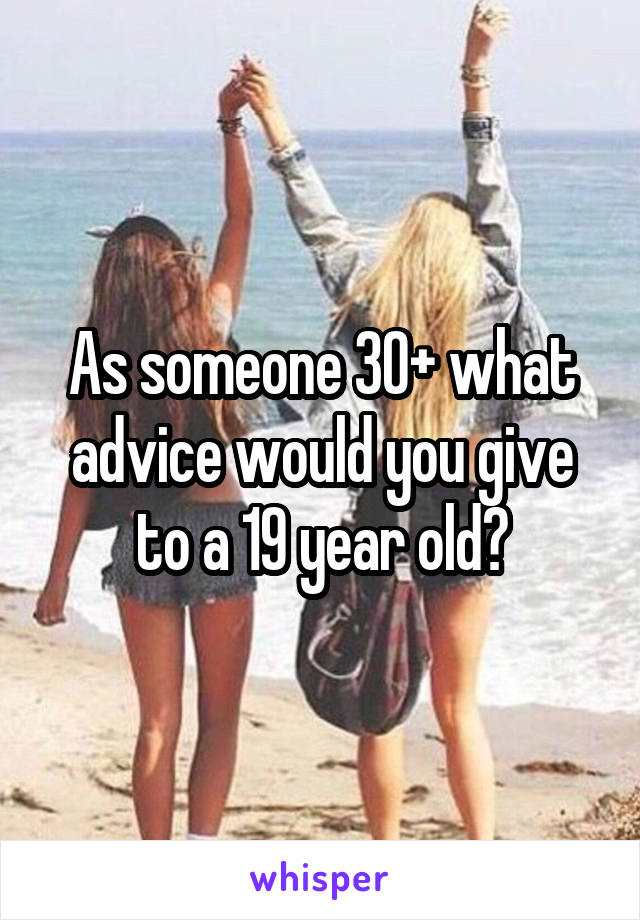 As someone 30+ what advice would you give to a 19 year old?