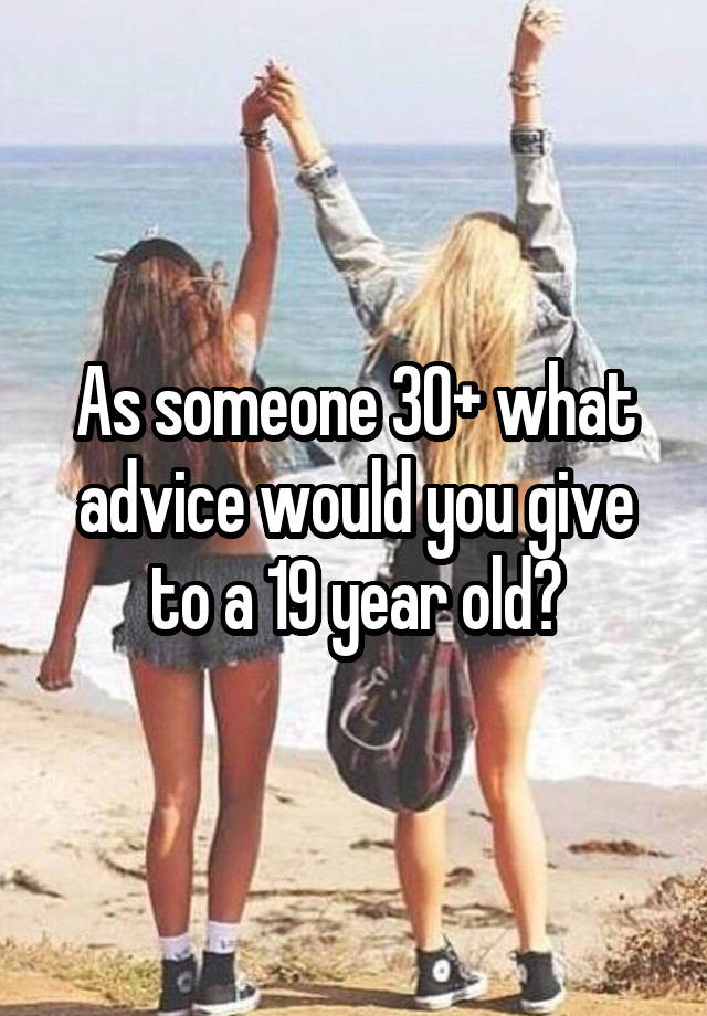 As someone 30+ what advice would you give to a 19 year old?