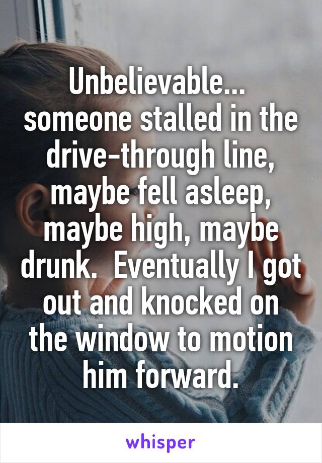 Unbelievable...  someone stalled in the drive-through line, maybe fell asleep, maybe high, maybe drunk.  Eventually I got out and knocked on the window to motion him forward.