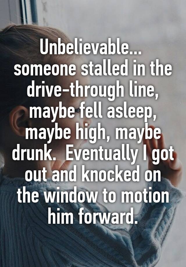 Unbelievable...  someone stalled in the drive-through line, maybe fell asleep, maybe high, maybe drunk.  Eventually I got out and knocked on the window to motion him forward.