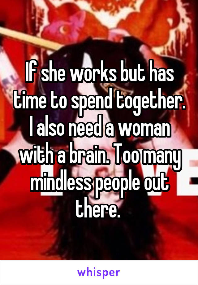 If she works but has time to spend together. I also need a woman with a brain. Too many mindless people out there. 