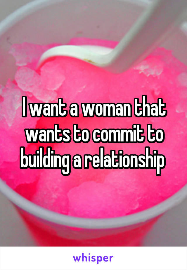 I want a woman that wants to commit to building a relationship 