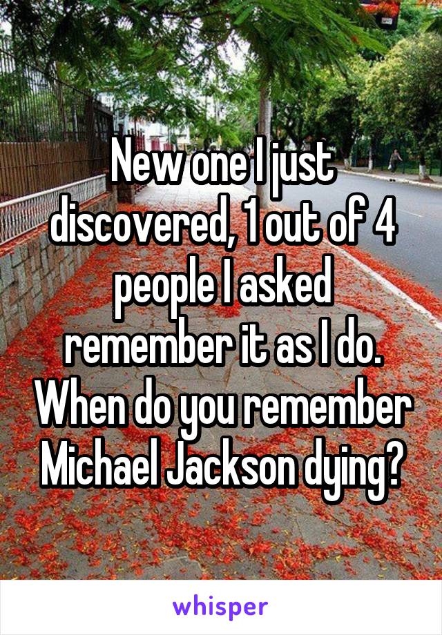 New one I just discovered, 1 out of 4 people I asked remember it as I do. When do you remember Michael Jackson dying?