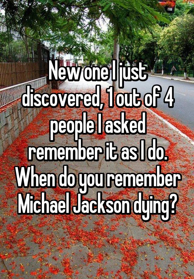 New one I just discovered, 1 out of 4 people I asked remember it as I do. When do you remember Michael Jackson dying?