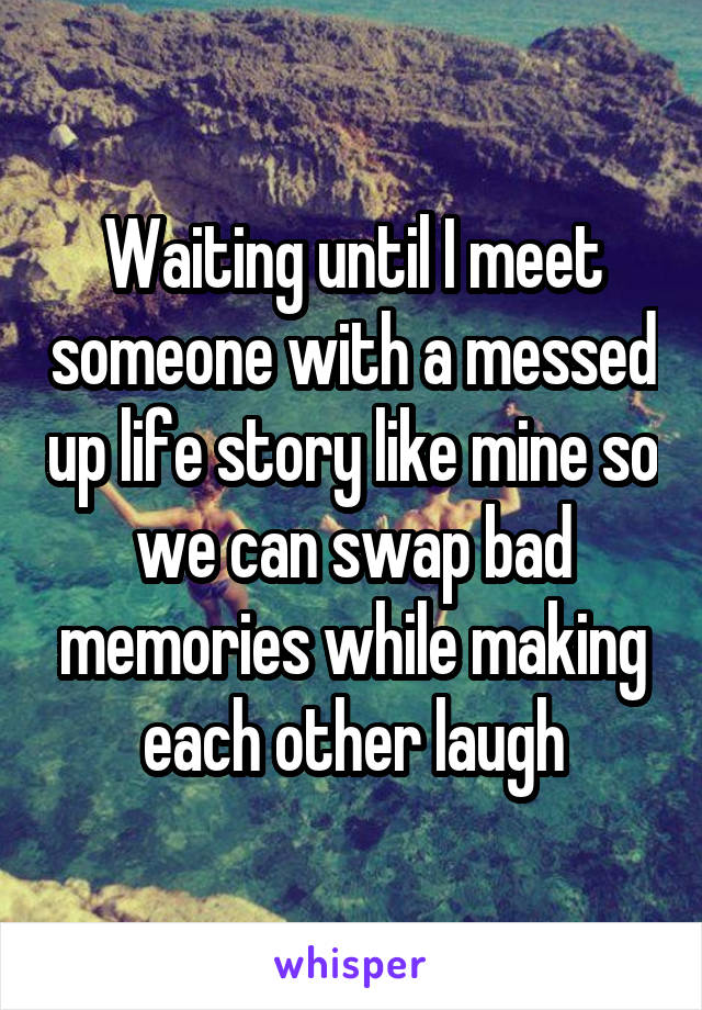 Waiting until I meet someone with a messed up life story like mine so we can swap bad memories while making each other laugh