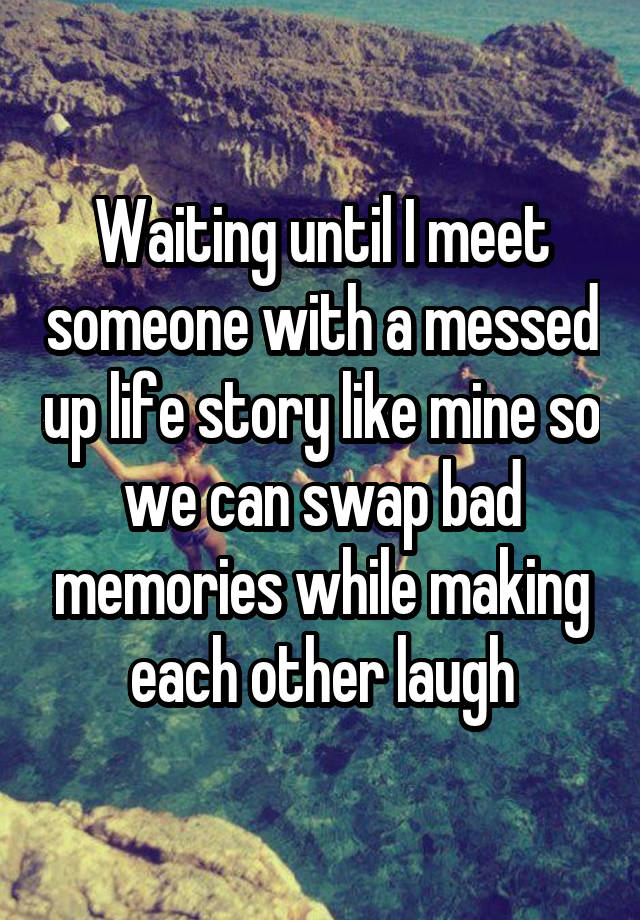 Waiting until I meet someone with a messed up life story like mine so we can swap bad memories while making each other laugh