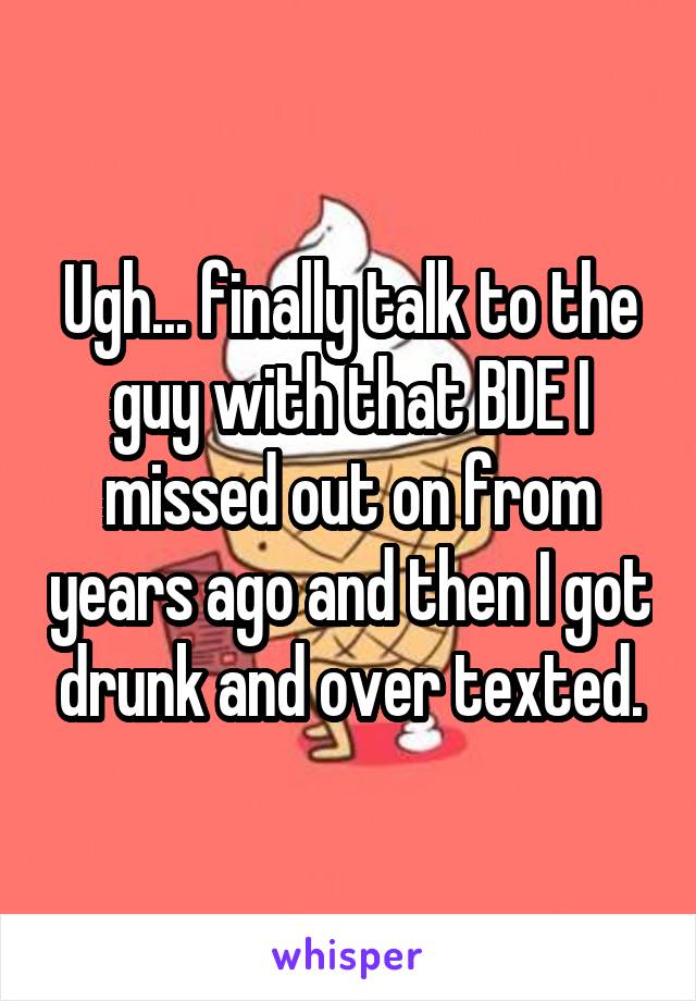 Ugh... finally talk to the guy with that BDE I missed out on from years ago and then I got drunk and over texted.