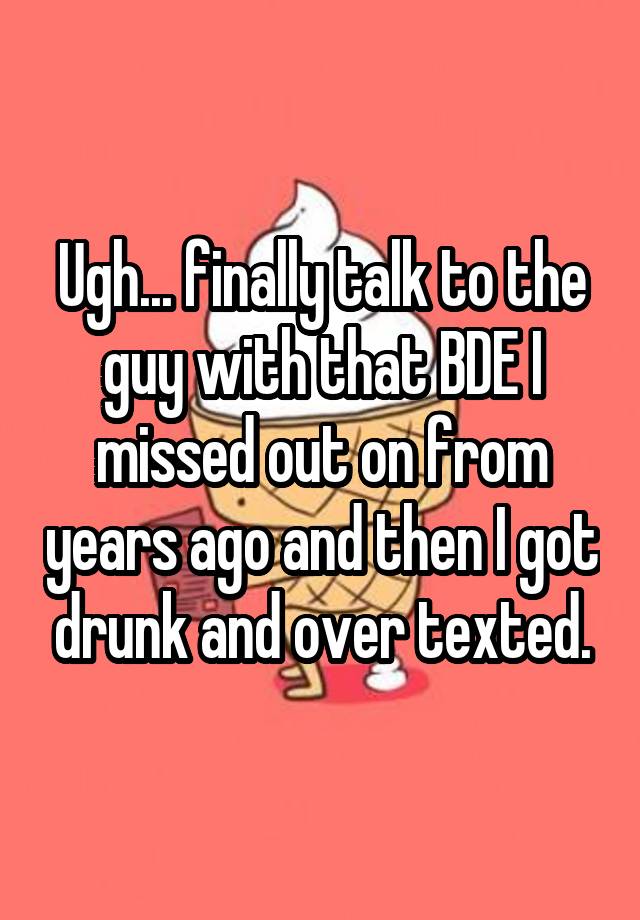 Ugh... finally talk to the guy with that BDE I missed out on from years ago and then I got drunk and over texted.