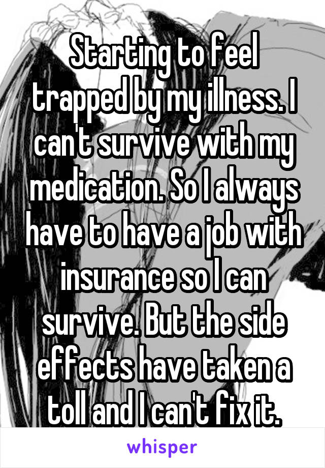 Starting to feel trapped by my illness. I can't survive with my medication. So I always have to have a job with insurance so I can survive. But the side effects have taken a toll and I can't fix it.