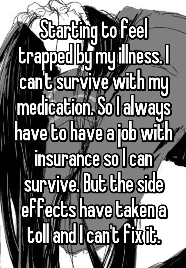 Starting to feel trapped by my illness. I can't survive with my medication. So I always have to have a job with insurance so I can survive. But the side effects have taken a toll and I can't fix it.