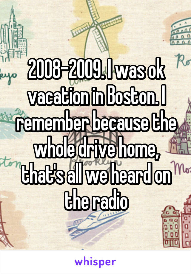 2008-2009. I was ok vacation in Boston. I remember because the whole drive home, that's all we heard on the radio