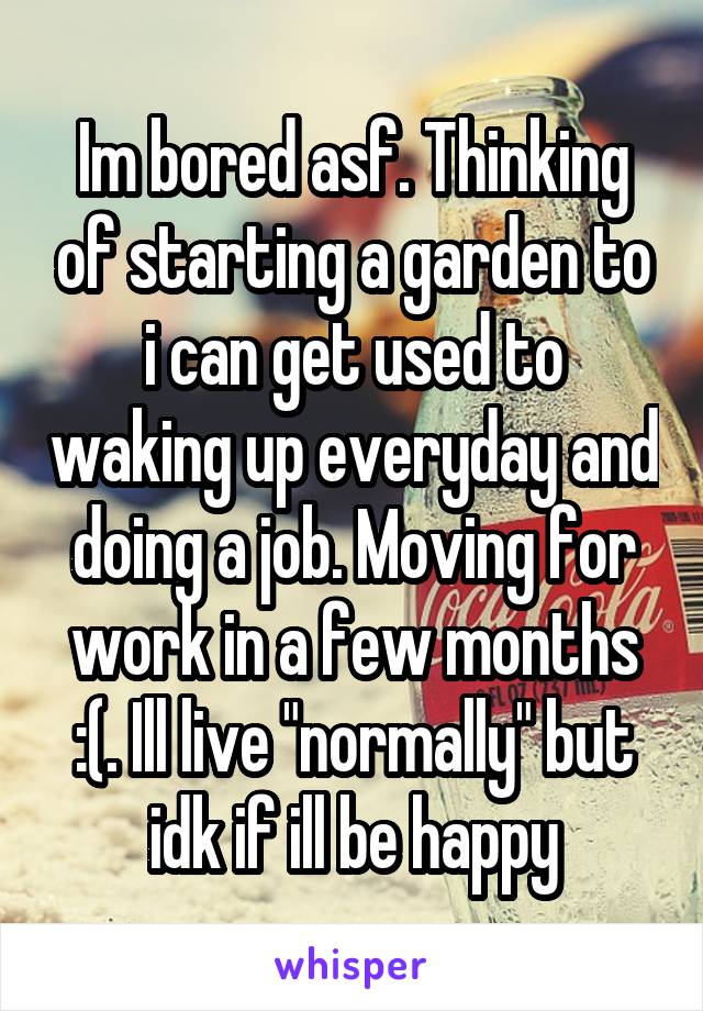 Im bored asf. Thinking of starting a garden to i can get used to waking up everyday and doing a job. Moving for work in a few months :(. Ill live "normally" but idk if ill be happy