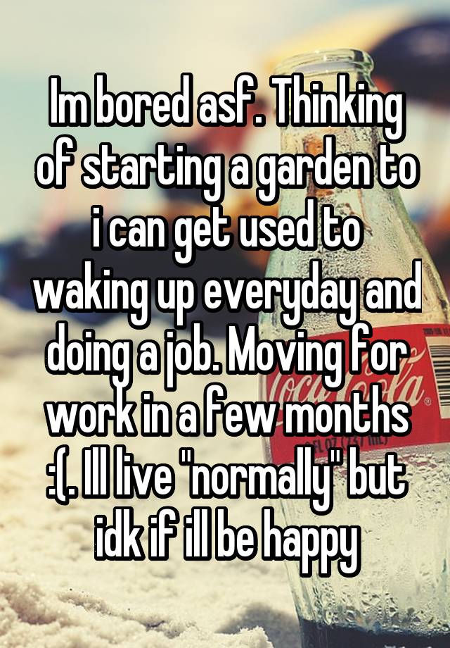 Im bored asf. Thinking of starting a garden to i can get used to waking up everyday and doing a job. Moving for work in a few months :(. Ill live "normally" but idk if ill be happy