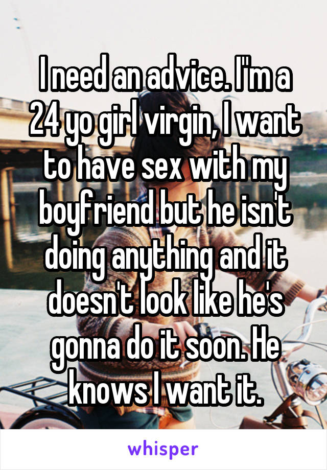 I need an advice. I"m a 24 yo girl virgin, I want to have sex with my boyfriend but he isn't doing anything and it doesn't look like he's gonna do it soon. He knows I want it.