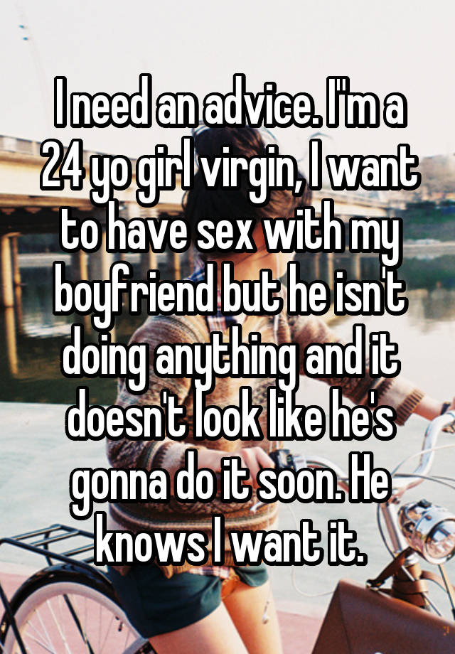 I need an advice. I"m a 24 yo girl virgin, I want to have sex with my boyfriend but he isn't doing anything and it doesn't look like he's gonna do it soon. He knows I want it.