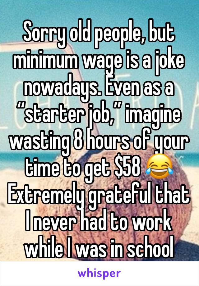 Sorry old people, but minimum wage is a joke nowadays. Even as a “starter job,” imagine wasting 8 hours of your time to get $58 😂 Extremely grateful that I never had to work while I was in school