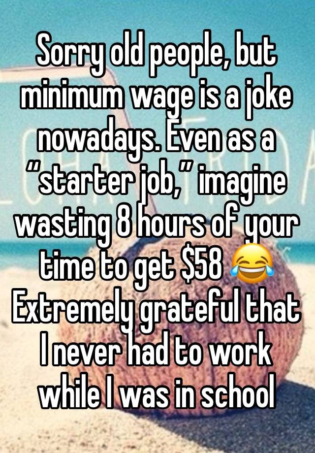 Sorry old people, but minimum wage is a joke nowadays. Even as a “starter job,” imagine wasting 8 hours of your time to get $58 😂 Extremely grateful that I never had to work while I was in school