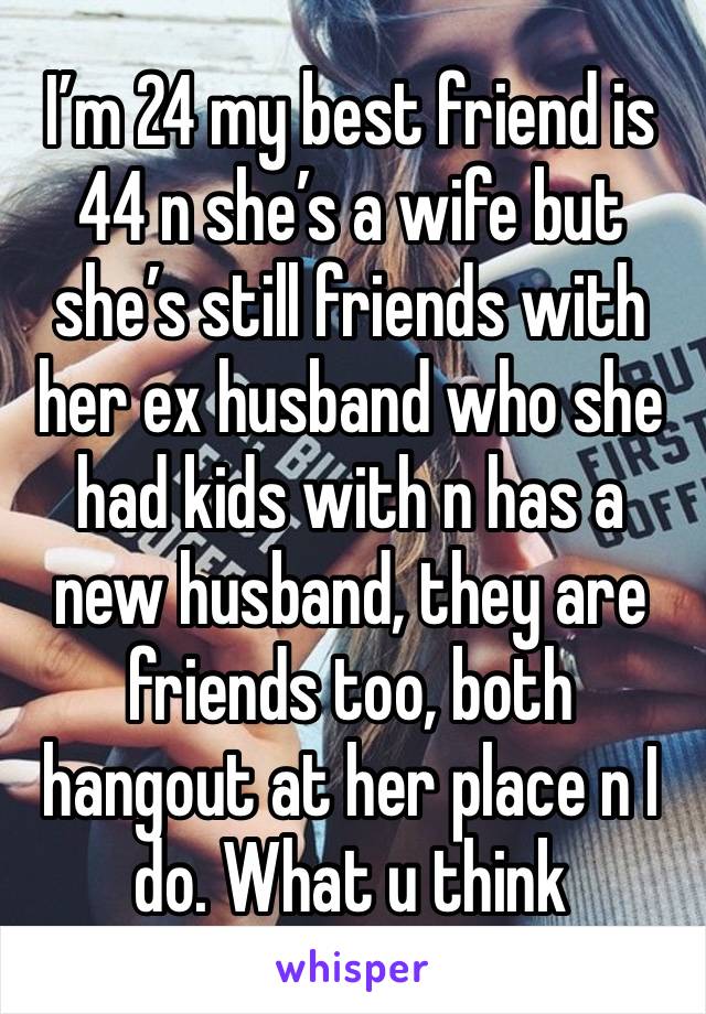 I’m 24 my best friend is 44 n she’s a wife but she’s still friends with her ex husband who she had kids with n has a new husband, they are friends too, both hangout at her place n I do. What u think 