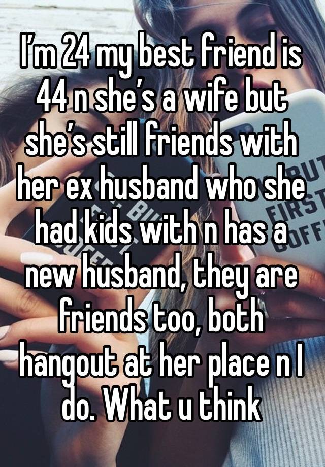 I’m 24 my best friend is 44 n she’s a wife but she’s still friends with her ex husband who she had kids with n has a new husband, they are friends too, both hangout at her place n I do. What u think 