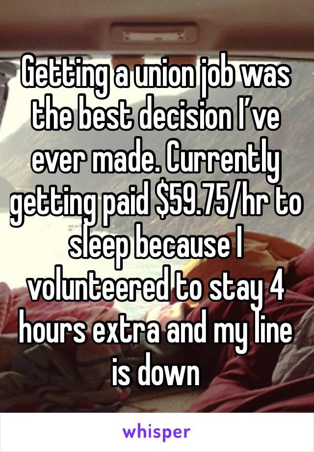 Getting a union job was the best decision I’ve ever made. Currently getting paid $59.75/hr to sleep because I volunteered to stay 4 hours extra and my line is down 