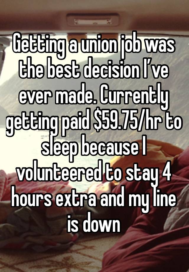 Getting a union job was the best decision I’ve ever made. Currently getting paid $59.75/hr to sleep because I volunteered to stay 4 hours extra and my line is down 