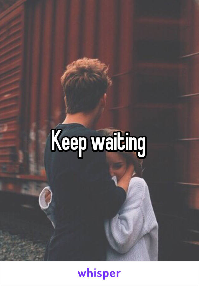 Keep waiting 