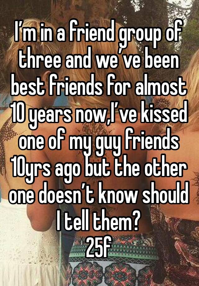 I’m in a friend group of three and we’ve been best friends for almost 10 years now,I’ve kissed one of my guy friends 10yrs ago but the other one doesn’t know should I tell them?
25f