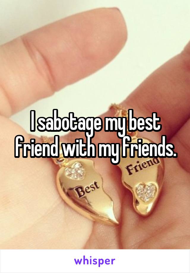 I sabotage my best friend with my friends.