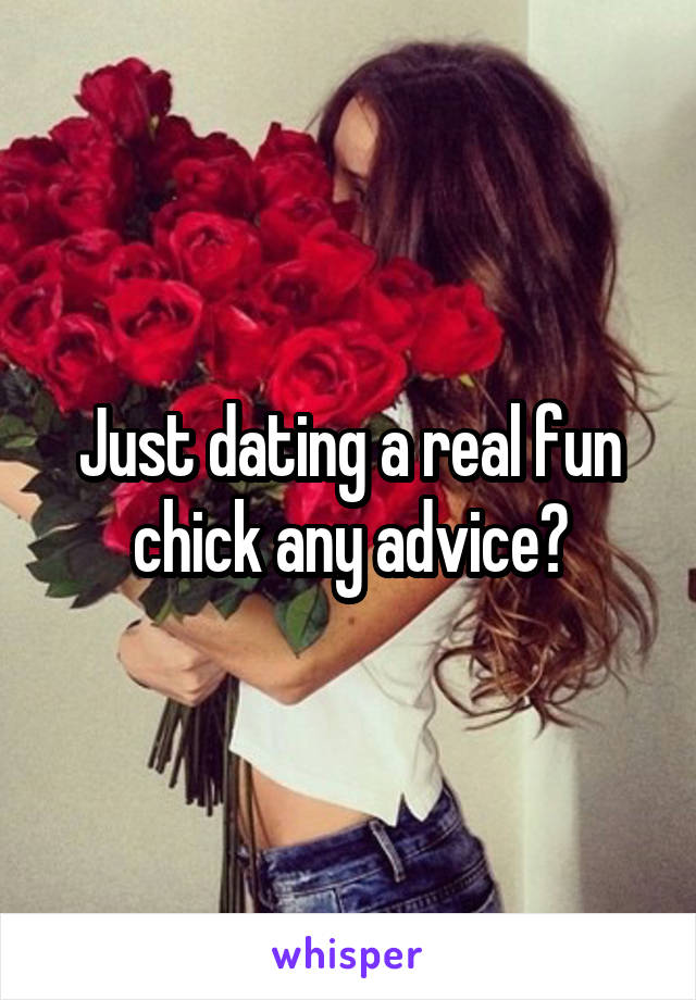 Just dating a real fun chick any advice?