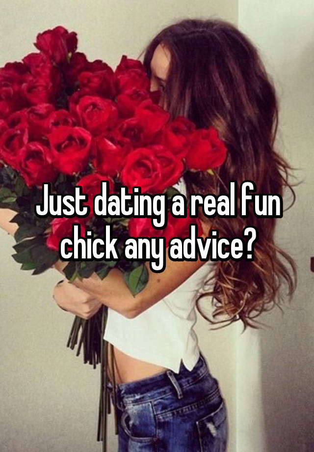 Just dating a real fun chick any advice?