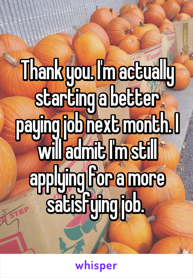 Thank you. I'm actually starting a better paying job next month. I will admit I'm still applying for a more satisfying job. 