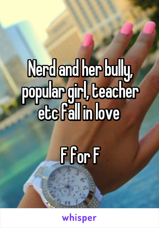 Nerd and her bully, popular girl, teacher etc fall in love 

F for F