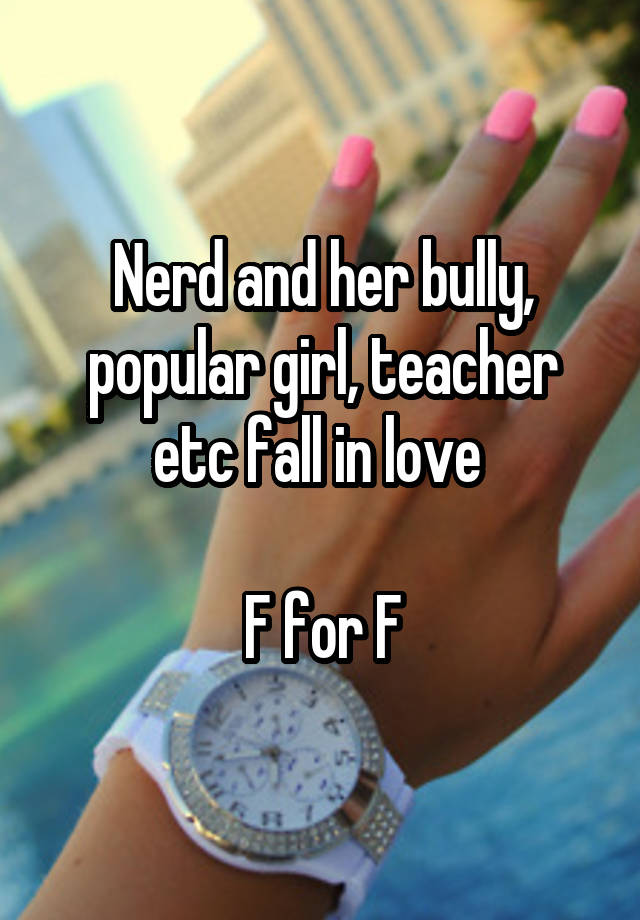 Nerd and her bully, popular girl, teacher etc fall in love 

F for F