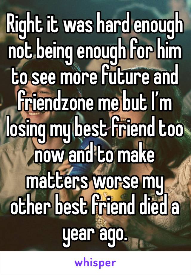 Right it was hard enough not being enough for him to see more future and friendzone me but I’m losing my best friend too now and to make matters worse my other best friend died a year ago. 