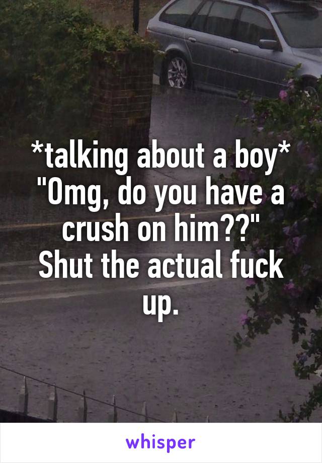 *talking about a boy*
"Omg, do you have a crush on him??"
Shut the actual fuck up.