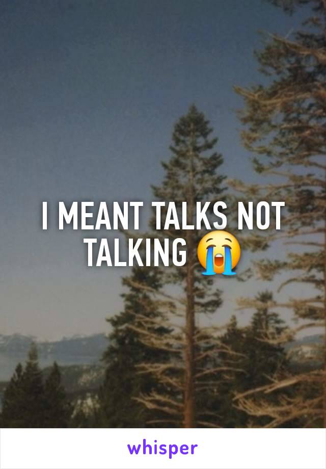 I MEANT TALKS NOT TALKING 😭