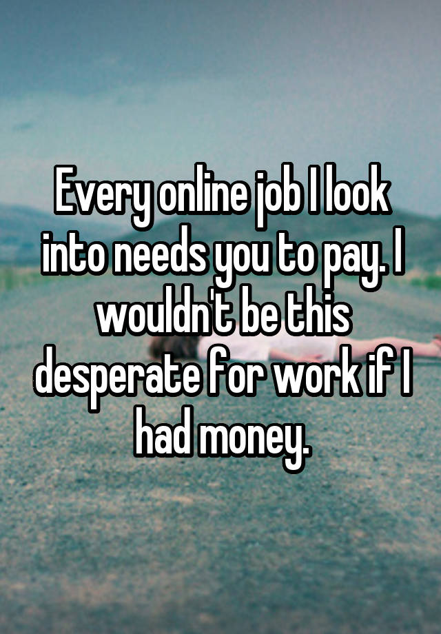 Every online job I look into needs you to pay. I wouldn't be this desperate for work if I had money.