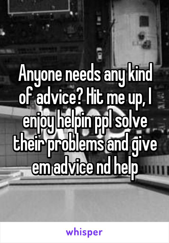 Anyone needs any kind of advice? Hit me up, I enjoy helpin ppl solve their problems and give em advice nd help